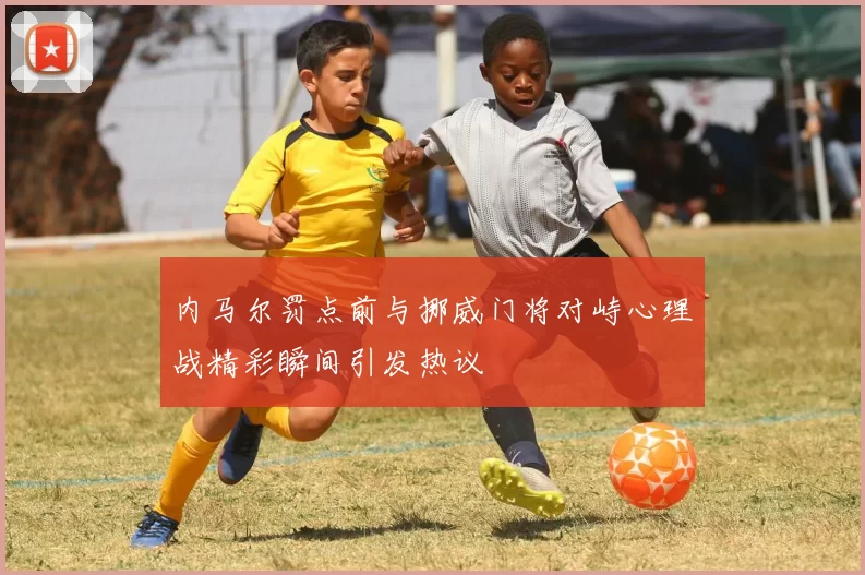 内马尔罚点前与挪威门将对峙心理战精彩瞬间引发热议