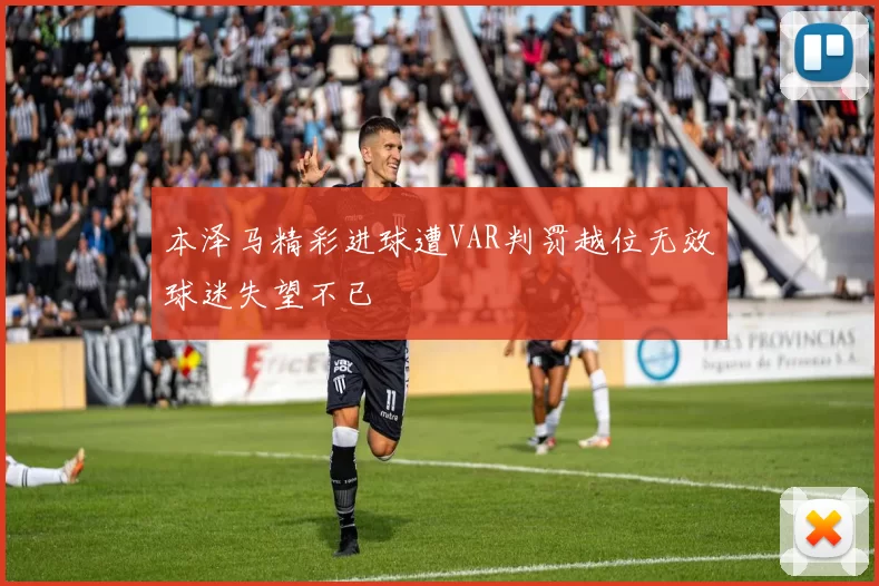 本泽马精彩进球遭VAR判罚越位无效球迷失望不已