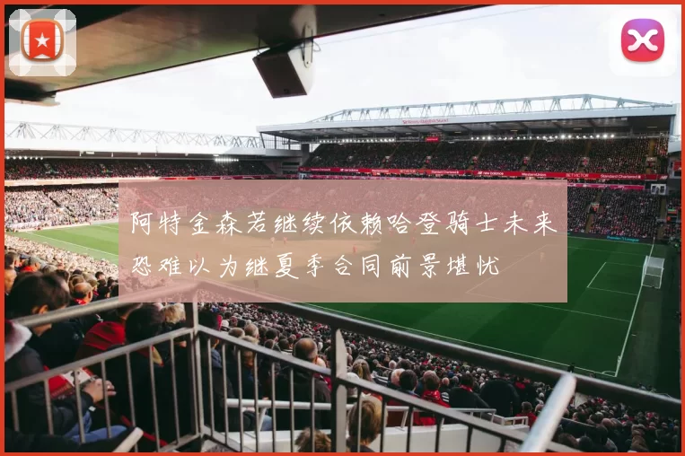 阿特金森若继续依赖哈登骑士未来恐难以为继夏季合同前景堪忧