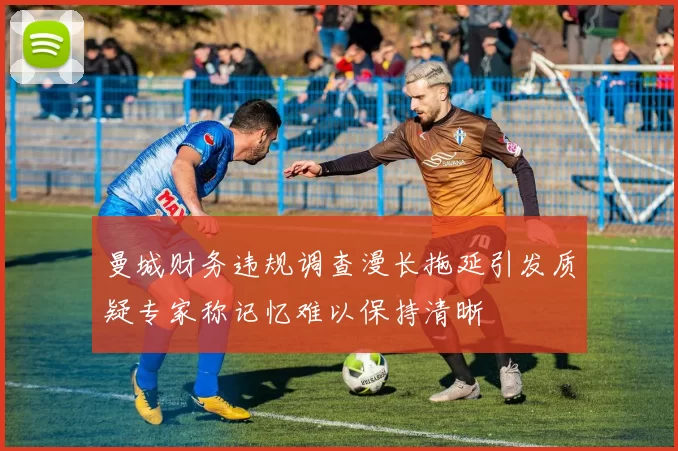 曼城财务违规调查漫长拖延引发质疑专家称记忆难以保持清晰