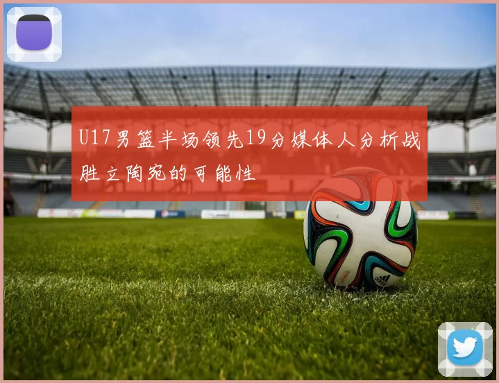 U17男篮半场领先19分媒体人分析战胜立陶宛的可能性
