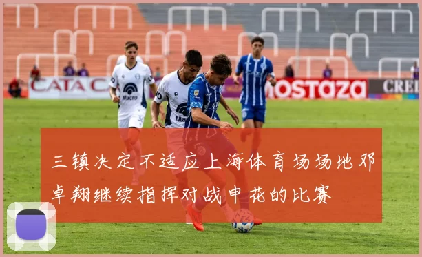 三镇决定不适应上海体育场场地邓卓翔继续指挥对战申花的比赛
