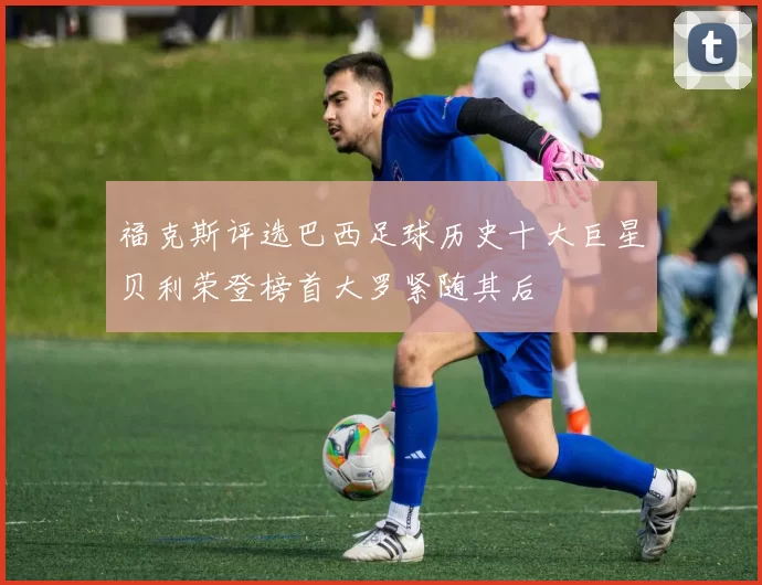 福克斯评选巴西足球历史十大巨星贝利荣登榜首大罗紧随其后