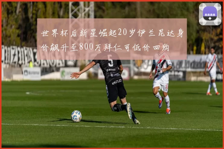 世界杯后新星崛起20岁伊兰昆达身价飙升至800万拜仁可低价回购