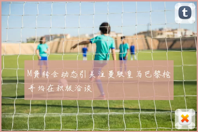 M费转会动态引关注曼联皇马巴黎枪手均在积极洽谈