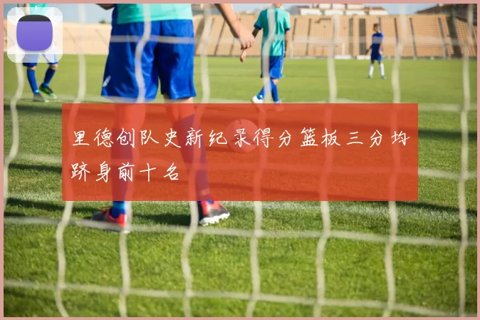 里德创队史新纪录得分篮板三分均跻身前十名