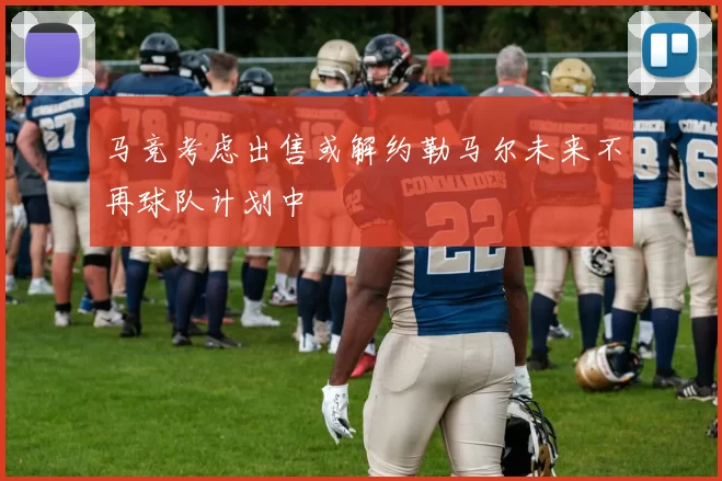 马竞考虑出售或解约勒马尔未来不再球队计划中