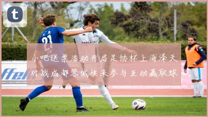 小吧送票活动开启足协杯上海泽天对战成都蓉城快来参与互动赢取球票
