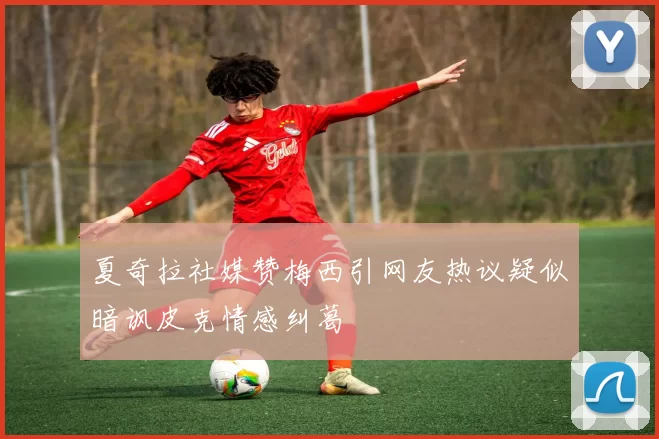 夏奇拉社媒赞梅西引网友热议疑似暗讽皮克情感纠葛