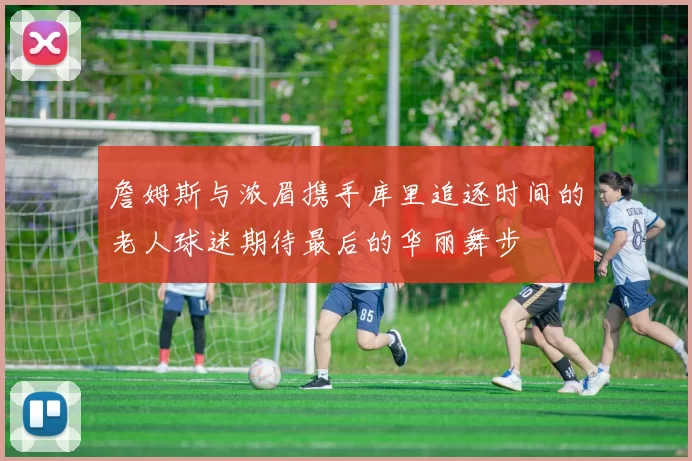 詹姆斯与浓眉携手库里追逐时间的老人球迷期待最后的华丽舞步