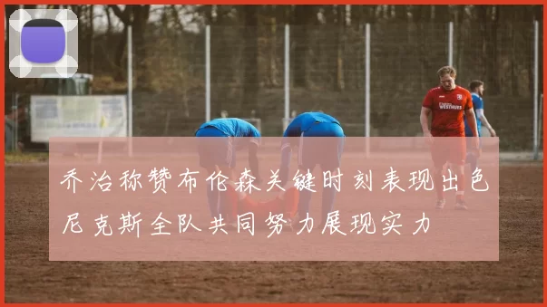 乔治称赞布伦森关键时刻表现出色尼克斯全队共同努力展现实力
