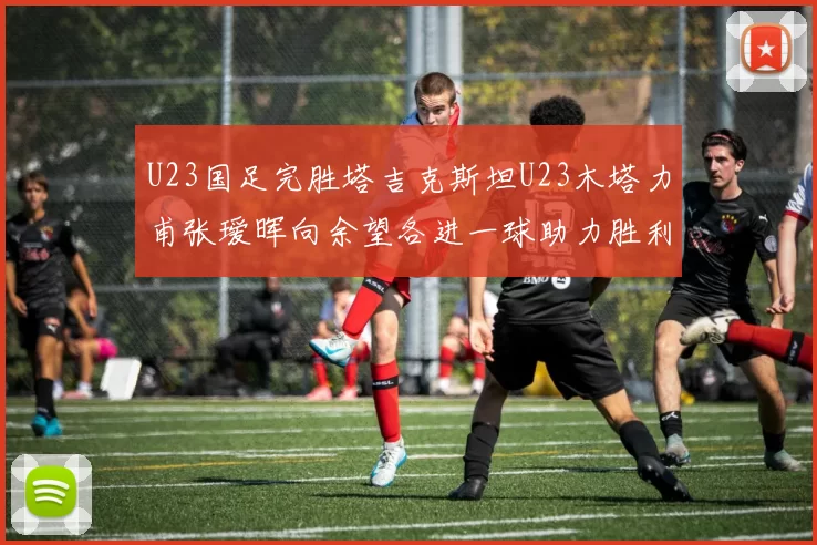 U23国足完胜塔吉克斯坦U23木塔力甫张瑷晖向余望各进一球助力胜利