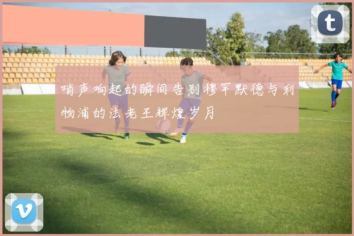 哨声响起的瞬间告别穆罕默德与利物浦的法老王辉煌岁月