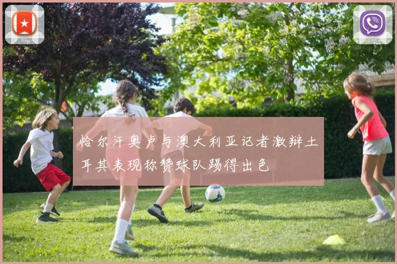 恰尔汗奥卢与澳大利亚记者激辩土耳其表现称赞球队踢得出色