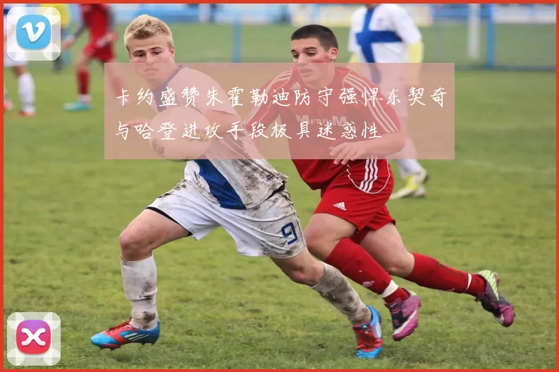 卡约盛赞朱霍勒迪防守强悍东契奇与哈登进攻手段极具迷惑性