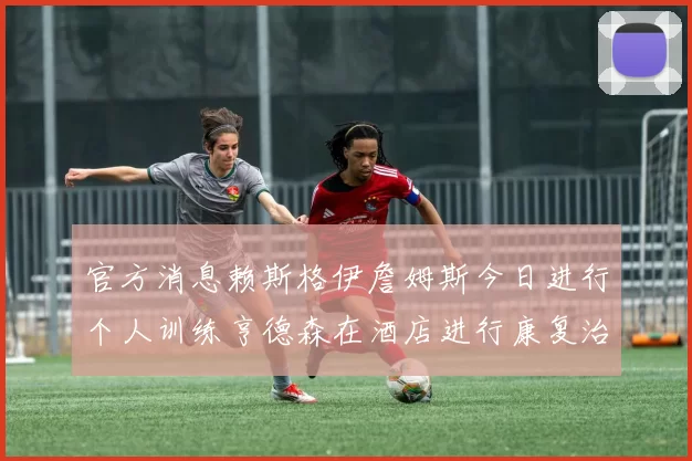 官方消息赖斯格伊詹姆斯今日进行个人训练亨德森在酒店进行康复治疗
